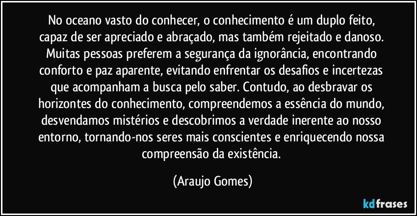No oceano vasto do conhecer, o conhecimento é um duplo feito, capaz de ser apreciado e abraçado, mas também rejeitado e danoso. Muitas pessoas preferem a segurança da ignorância, encontrando conforto e paz aparente, evitando enfrentar os desafios e incertezas que acompanham a busca pelo saber. Contudo, ao desbravar os horizontes do conhecimento, compreendemos a essência do mundo, desvendamos mistérios e descobrimos a verdade inerente ao nosso entorno, tornando-nos seres mais conscientes e enriquecendo nossa compreensão da existência. (Araujo Gomes)
