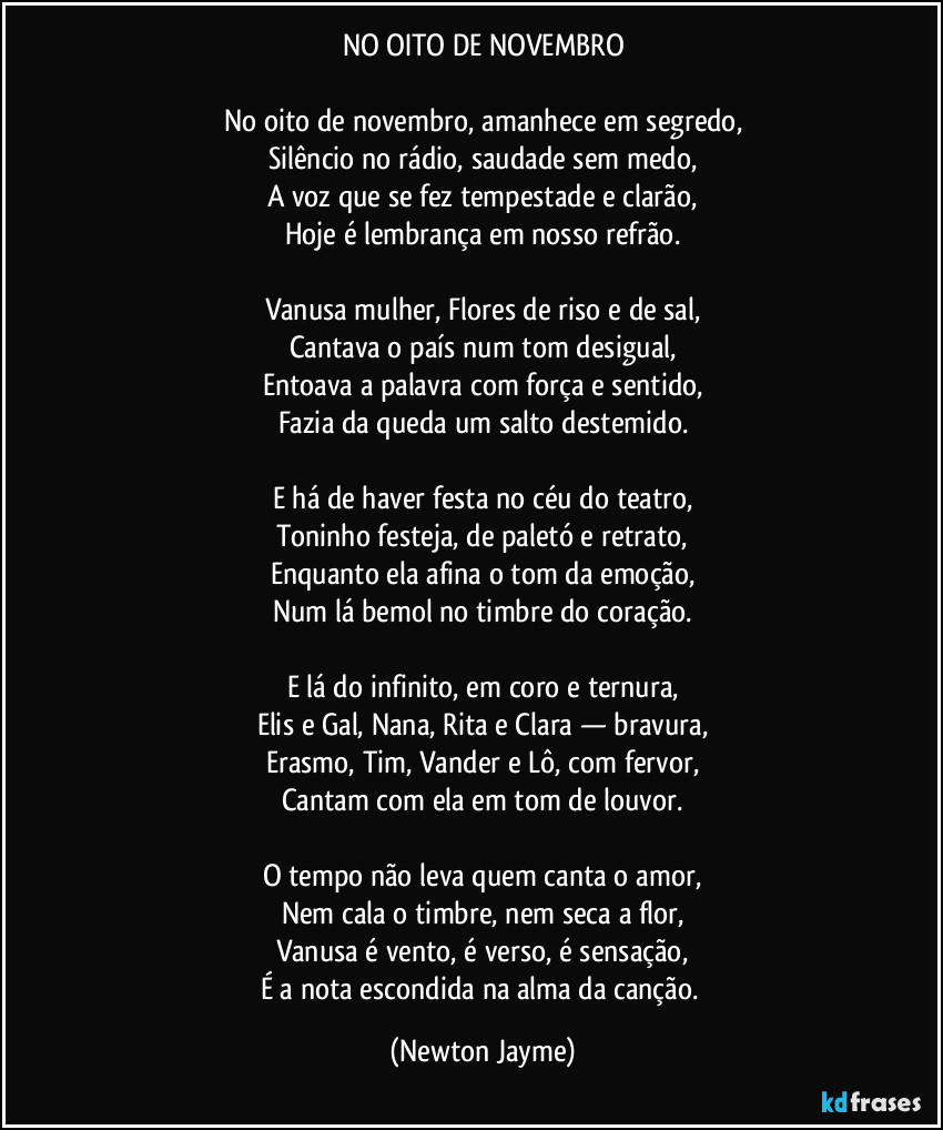 NO OITO DE NOVEMBRO
No oito de novembro, amanhece em segredo,
Silêncio no rádio, saudade sem medo,
A voz que se fez tempestade e clarão,
Hoje é lembrança em nosso refrão.
Vanusa mulher, Flores de riso e de sal,
Cantava o país num tom desigual,
Entoava a palavra com força e sentido,
Fazia da queda um salto destemido.
E há de haver festa no céu do teatro,
Toninho festeja, de paletó e retrato,
Enquanto ela afina o tom da emoção,
Num lá bemol no timbre do coração.
E lá do infinito, em coro e ternura,
Elis e Gal, Nana, Rita e Clara — bravura,
Erasmo, Tim, Vander e Lô, com fervor,
Cantam com ela em tom de louvor.
O tempo não leva quem canta o amor,
Nem cala o timbre, nem seca a flor,
Vanusa é vento, é verso, é sensação,
É a nota escondida na alma da canção. (Newton Jayme)