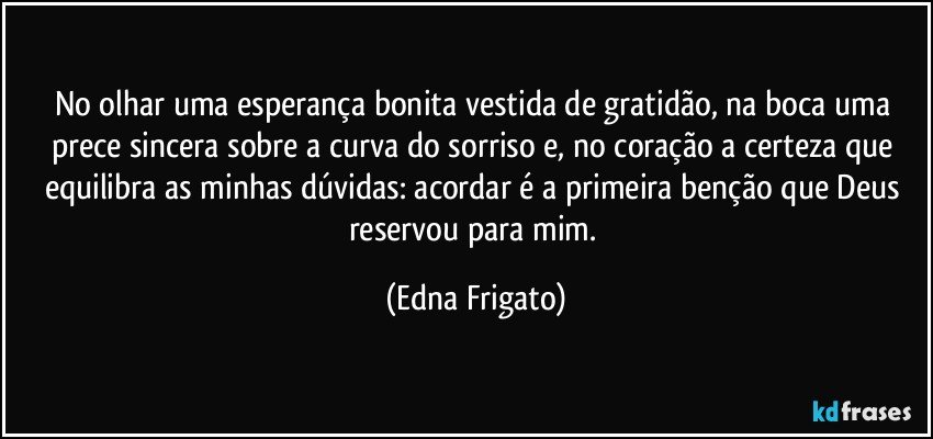 No olhar uma esperança bonita vestida de gratidão, na boca uma prece sincera sobre a curva do sorriso e, no coração a certeza que equilibra as minhas dúvidas: acordar é a primeira benção que Deus reservou para mim. (Edna Frigato)