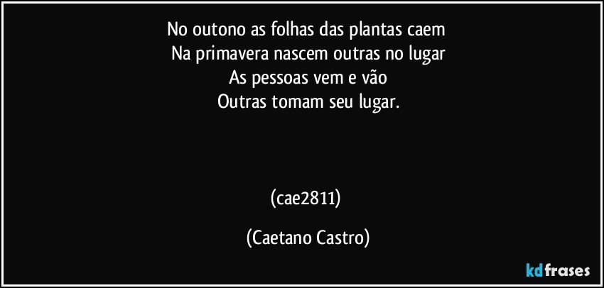 No outono as folhas das plantas caem 
Na primavera nascem outras no lugar
As pessoas vem e vão
Outras tomam seu lugar.



(cae2811) (Caetano Castro)