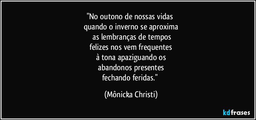 "No outono de nossas vidas 
quando o inverno se aproxima
 as lembranças de tempos
 felizes nos vem frequentes 
à tona apaziguando os
 abandonos presentes 
fechando feridas." (Mônicka Christi)