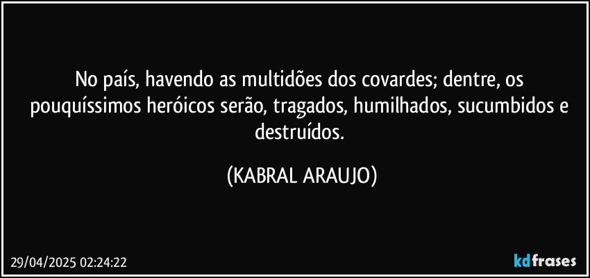 No país, havendo as multidões dos covardes; dentre, os pouquíssimos heróicos serão, tragados, humilhados, sucumbidos e destruídos. (KABRAL ARAUJO)