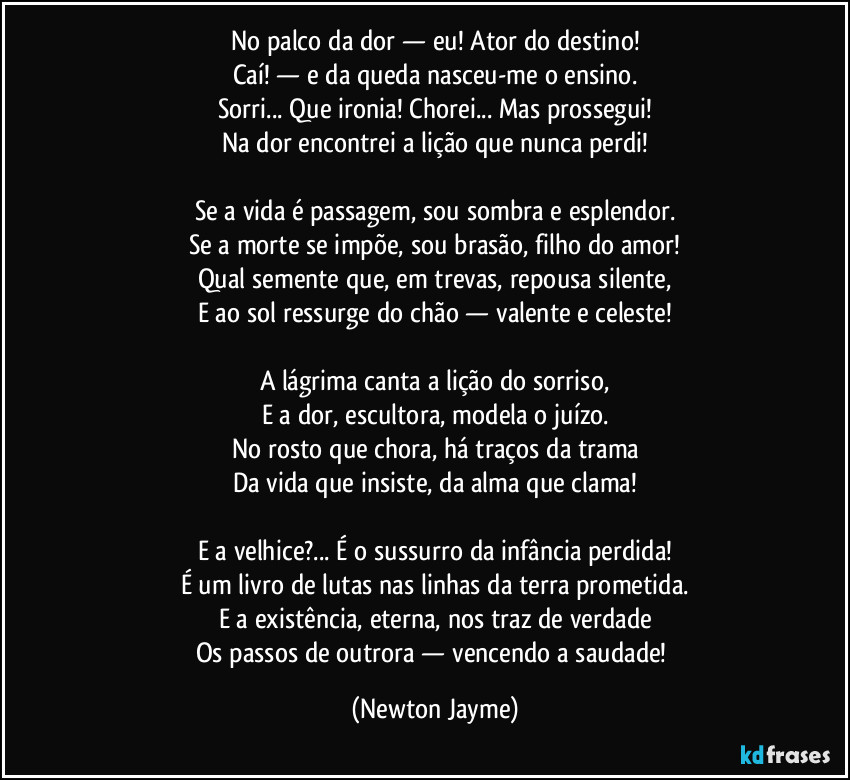 No palco da dor — eu! Ator do destino!
Caí! — e da queda nasceu-me o ensino.
Sorri... Que ironia! Chorei... Mas prossegui!
Na dor encontrei a lição que nunca perdi!
Se a vida é passagem, sou sombra e esplendor.
Se a morte se impõe, sou brasão, filho do amor!
Qual semente que, em trevas, repousa silente,
E ao sol ressurge do chão — valente e celeste!
A lágrima canta a lição do sorriso,
E a dor, escultora, modela o juízo.
No rosto que chora, há traços da trama
Da vida que insiste, da alma que clama!
E a velhice?... É o sussurro da infância perdida!
É um livro de lutas nas linhas da terra prometida.
E a existência, eterna, nos traz de verdade
Os passos de outrora — vencendo a saudade! (Newton Jayme)