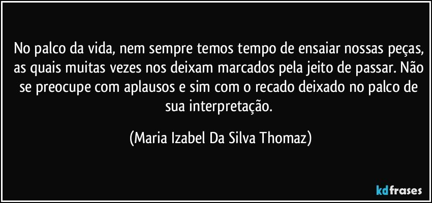 No palco da vida, nem sempre temos tempo de ensaiar nossas peças, as quais muitas vezes nos deixam marcados pela jeito de passar. Não se preocupe com aplausos e sim com o recado deixado no palco de sua interpretação. (Maria Izabel Da Silva Thomaz)