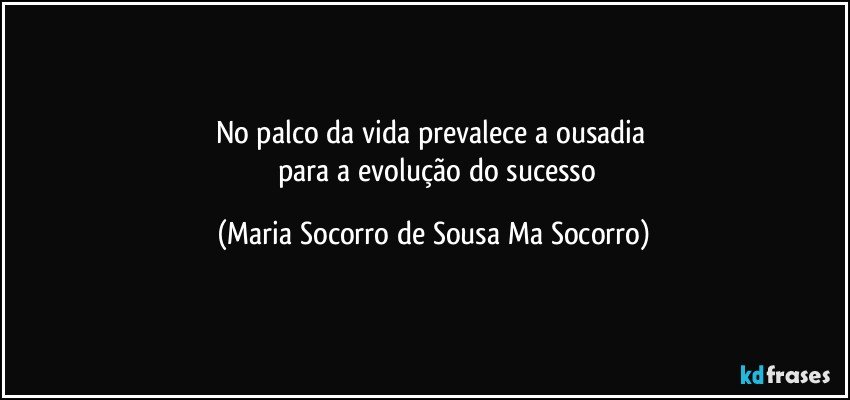 No palco da vida prevalece a ousadia 
      para a evolução do sucesso (Maria Socorro de Sousa Ma Socorro)
