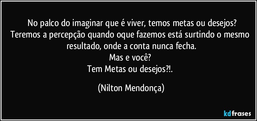 ⁠No palco do imaginar que é viver, temos metas ou desejos?
Teremos a percepção quando oque fazemos está surtindo o mesmo resultado, onde a conta nunca fecha.
Mas e você? 
Tem Metas ou desejos?!. (Nilton Mendonça)