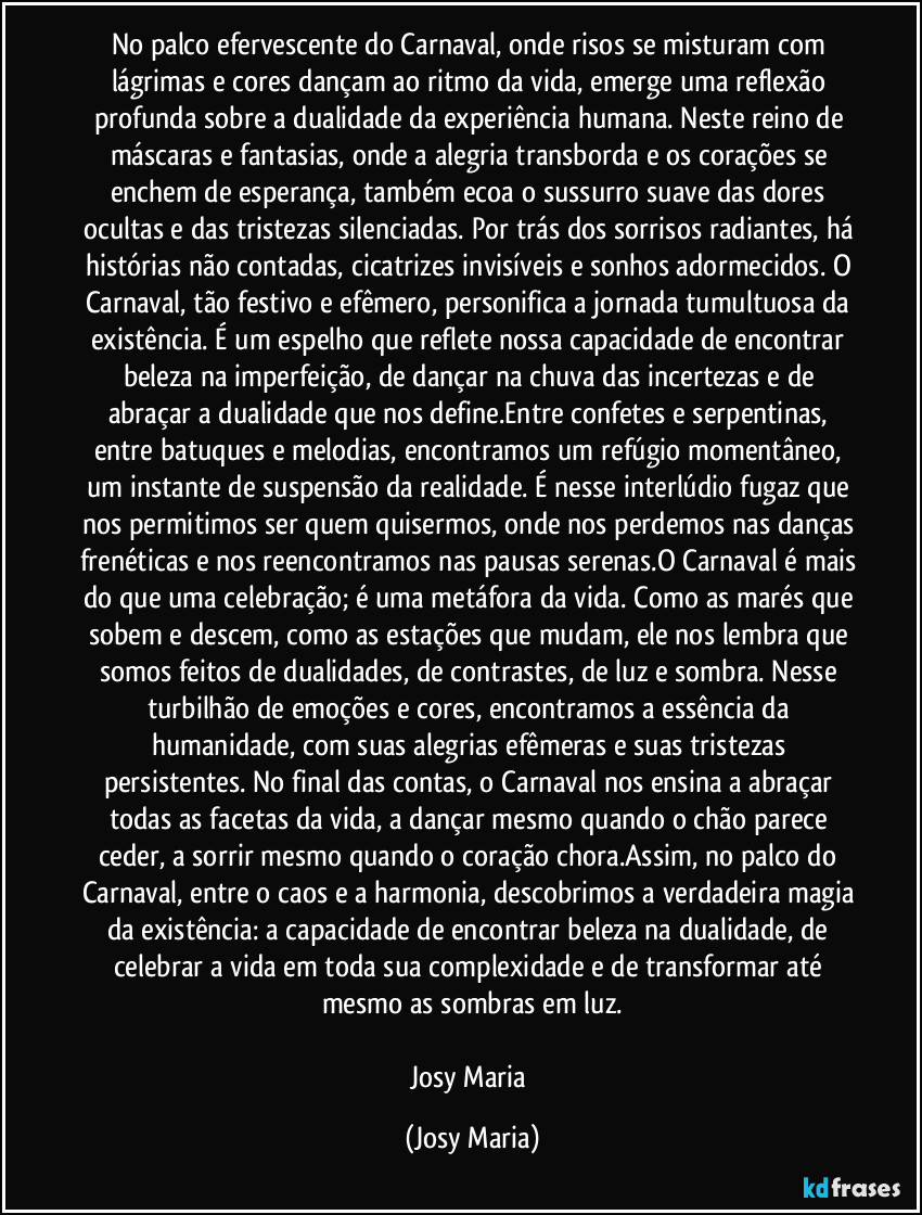 No palco efervescente do Carnaval, onde risos se misturam com lágrimas e cores dançam ao ritmo da vida, emerge uma reflexão profunda sobre a dualidade da experiência humana. Neste reino de máscaras e fantasias, onde a alegria transborda e os corações se enchem de esperança, também ecoa o sussurro suave das dores ocultas e das tristezas silenciadas. Por trás dos sorrisos radiantes, há histórias não contadas, cicatrizes invisíveis e sonhos adormecidos. O Carnaval, tão festivo e efêmero, personifica a jornada tumultuosa da existência. É um espelho que reflete nossa capacidade de encontrar beleza na imperfeição, de dançar na chuva das incertezas e de abraçar a dualidade que nos define.Entre confetes e serpentinas, entre batuques e melodias, encontramos um refúgio momentâneo, um instante de suspensão da realidade. É nesse interlúdio fugaz que nos permitimos ser quem quisermos, onde nos perdemos nas danças frenéticas e nos reencontramos nas pausas serenas.O Carnaval é mais do que uma celebração; é uma metáfora da vida. Como as marés que sobem e descem, como as estações que mudam, ele nos lembra que somos feitos de dualidades, de contrastes, de luz e sombra. Nesse turbilhão de emoções e cores, encontramos a essência da humanidade, com suas alegrias efêmeras e suas tristezas persistentes. No final das contas, o Carnaval nos ensina a abraçar todas as facetas da vida, a dançar mesmo quando o chão parece ceder, a sorrir mesmo quando o coração chora.Assim, no palco do Carnaval, entre o caos e a harmonia, descobrimos a verdadeira magia da existência: a capacidade de encontrar beleza na dualidade, de celebrar a vida em toda sua complexidade e de transformar até mesmo as sombras em luz.

Josy Maria (Josy Maria)