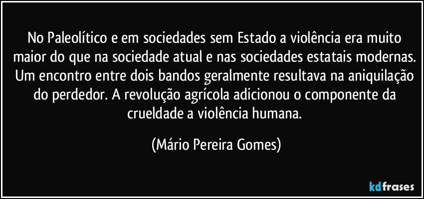 No Paleolítico e em sociedades sem Estado a violência era muito maior do que na sociedade atual e nas sociedades estatais modernas. Um encontro entre dois bandos geralmente resultava na aniquilação do perdedor. A revolução agrícola adicionou o componente da crueldade a violência humana. (Mário Pereira Gomes)