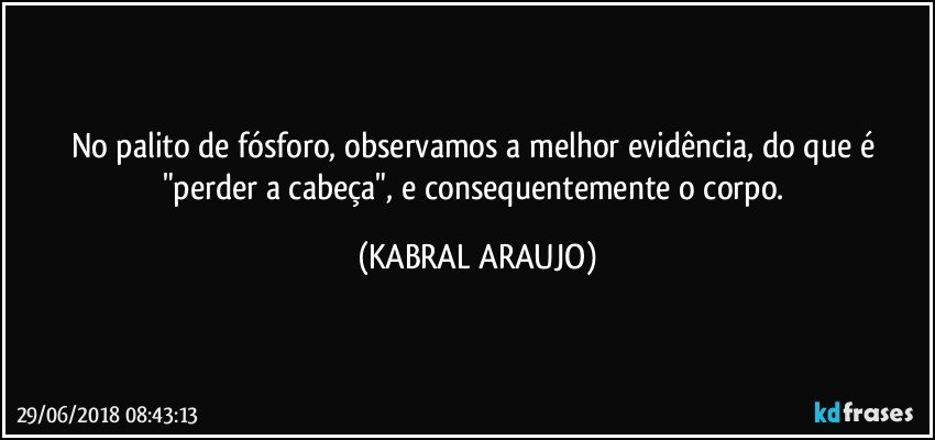 No palito de fósforo, observamos a melhor evidência, do que  é  "perder a cabeça", e consequentemente o corpo. (KABRAL ARAUJO)