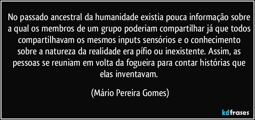 No passado ancestral da humanidade existia pouca informação sobre a qual os membros de um grupo poderiam compartilhar já que todos compartilhavam os mesmos inputs sensórios e o conhecimento sobre a natureza da realidade era pífio ou inexistente. Assim, as pessoas se reuniam em volta da fogueira para contar histórias que elas inventavam. (Mário Pereira Gomes)