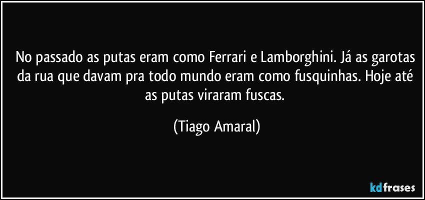 No passado as putas eram como Ferrari e Lamborghini. Já as garotas da rua que davam pra todo mundo eram como fusquinhas. Hoje até as putas viraram fuscas. (Tiago Amaral)