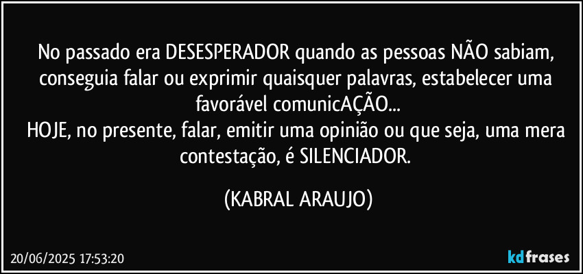 No passado era DESESPERADOR quando as pessoas NÃO sabiam, conseguia falar ou exprimir quaisquer palavras, estabelecer uma favorável comunicAÇÃO...
HOJE, no presente, falar, emitir uma opinião ou que seja, uma mera contestação, é SILENCIADOR. (KABRAL ARAUJO)