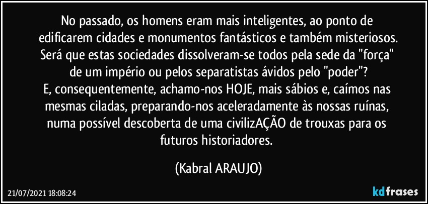 No passado, os homens eram mais inteligentes, ao ponto de edificarem cidades e monumentos fantásticos e também misteriosos.
Será que estas sociedades dissolveram-se todos pela sede da "força" de um império ou pelos separatistas ávidos pelo "poder"?
E, consequentemente, achamo-nos HOJE, mais sábios e, caímos nas mesmas ciladas, preparando-nos aceleradamente às nossas ruínas, numa possível descoberta de uma civilizAÇÃO de trouxas para os futuros historiadores. (KABRAL ARAUJO)