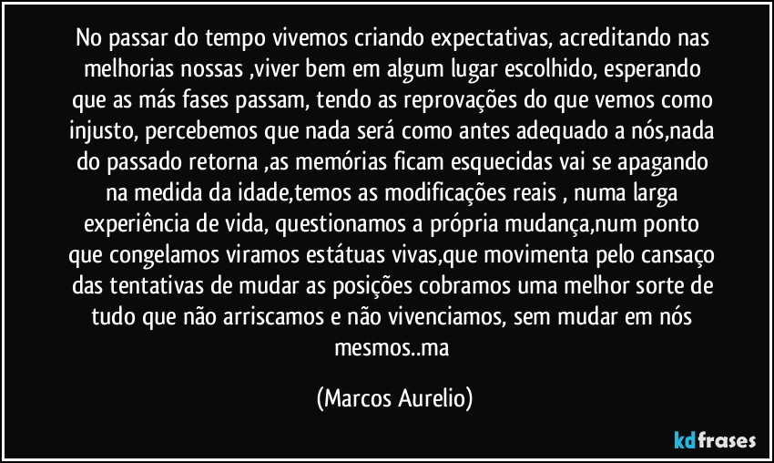 No passar do tempo vivemos criando expectativas, acreditando nas melhorias nossas ,viver bem em algum  lugar escolhido, esperando que as más fases passam, tendo as reprovações  do que vemos como injusto, percebemos que nada será como antes adequado a nós,nada do passado retorna ,as memórias ficam esquecidas vai se apagando na medida da idade,temos as modificações reais , numa larga experiência de vida, questionamos a própria mudança,num ponto que congelamos viramos estátuas vivas,que movimenta pelo cansaço das tentativas de mudar as posições cobramos uma melhor sorte de tudo que não arriscamos e não vivenciamos,  sem mudar em nós mesmos..ma (Marcos Aurelio)