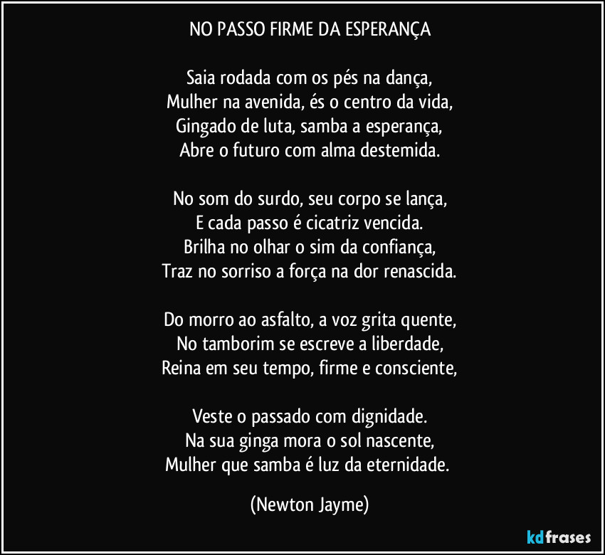 NO PASSO FIRME DA ESPERANÇA

Saia rodada com os pés na dança,
Mulher na avenida, és o centro da vida,
Gingado de luta, samba a esperança,
Abre o futuro com alma destemida.

No som do surdo, seu corpo se lança,
E cada passo é cicatriz vencida.
Brilha no olhar o sim da confiança,
Traz no sorriso a força na dor renascida.

Do morro ao asfalto, a voz grita quente,
No tamborim se escreve a liberdade,
Reina em seu tempo, firme e consciente,

Veste o passado com dignidade.
Na sua ginga mora o sol nascente,
Mulher que samba é luz da eternidade. (Newton Jayme)
