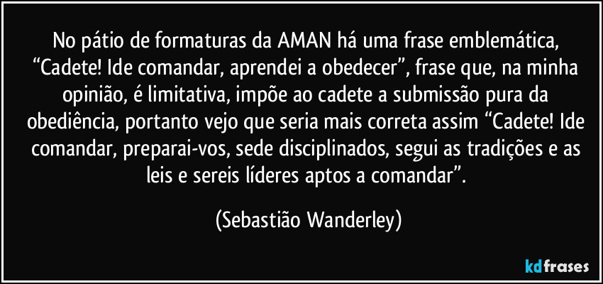 No pátio de formaturas da AMAN há uma frase emblemática, “Cadete! Ide comandar, aprendei a obedecer”, frase que, na minha opinião, é limitativa, impõe ao cadete a submissão pura da obediência, portanto vejo que seria mais correta assim “Cadete! Ide comandar, preparai-vos, sede disciplinados, segui as tradições e as leis e sereis líderes aptos a comandar”. (Sebastião Wanderley)