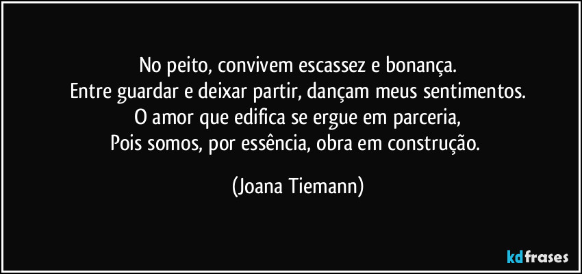 No peito, convivem escassez e bonança.
Entre guardar e deixar partir, dançam meus sentimentos.
O amor que edifica se ergue em parceria,
Pois somos, por essência, obra em construção. (Joana Tiemann)