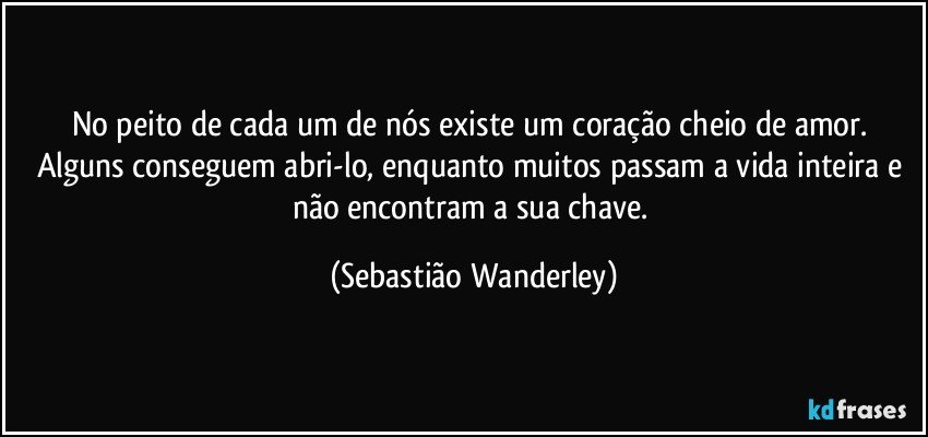 No peito de cada um de nós existe um coração cheio de amor. Alguns conseguem abri-lo, enquanto muitos passam a vida inteira e não encontram a sua chave. (Sebastião Wanderley)