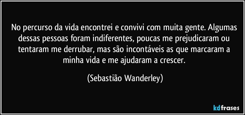 No percurso da vida encontrei e convivi com muita gente. Algumas dessas pessoas foram indiferentes, poucas me prejudicaram ou tentaram me derrubar, mas são incontáveis as que marcaram a minha vida e me ajudaram a crescer. (Sebastião Wanderley)