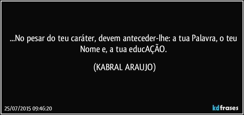 ...No pesar do teu caráter, devem anteceder-lhe: a tua Palavra, o teu Nome e, a tua educAÇÃO. (KABRAL ARAUJO)