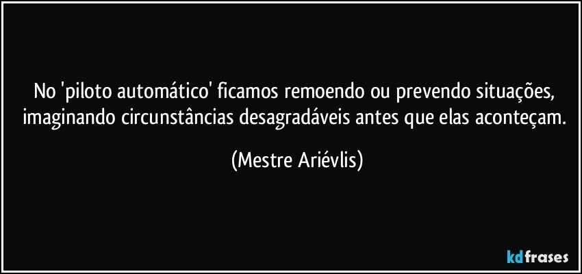 No 'piloto automático' ficamos remoendo ou prevendo situações, imaginando circunstâncias desagradáveis antes que elas aconteçam. (Mestre Ariévlis)