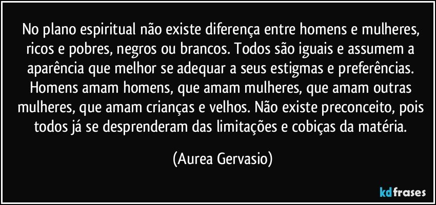 No plano espiritual não existe diferença entre homens e mulheres, ricos e pobres, negros ou brancos. Todos são iguais e assumem a aparência que melhor se adequar a seus estigmas e preferências. Homens amam homens, que amam mulheres, que amam outras mulheres, que amam crianças e velhos. Não existe preconceito, pois todos já se desprenderam das limitações e cobiças da matéria. (Aurea Gervasio)