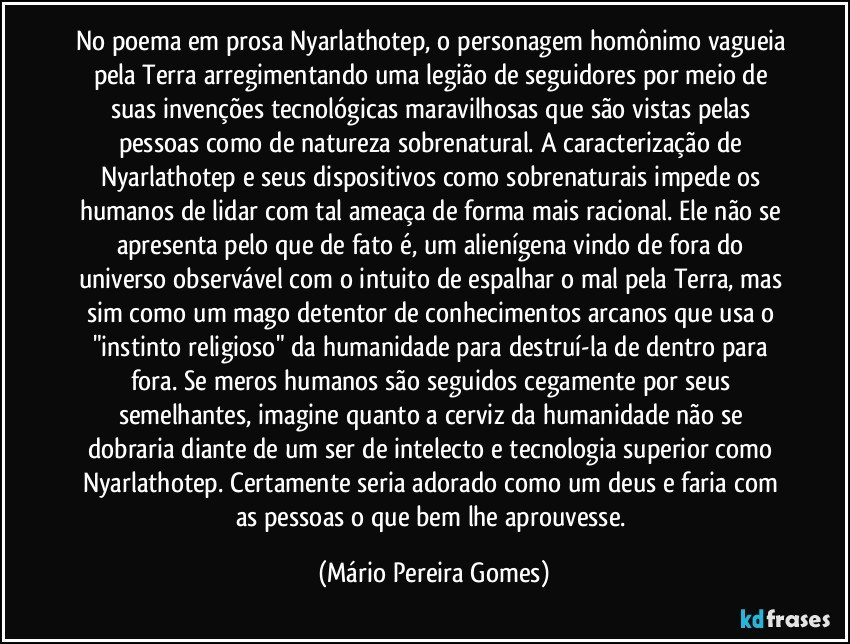 No poema em prosa Nyarlathotep, o personagem homônimo vagueia pela Terra arregimentando uma legião de seguidores por meio de suas invenções tecnológicas maravilhosas que são vistas pelas pessoas como de natureza sobrenatural. A caracterização de Nyarlathotep e seus dispositivos como sobrenaturais impede os humanos de lidar com tal ameaça de forma mais racional. Ele não se apresenta pelo que de fato é, um alienígena vindo de fora do universo observável com o intuito de espalhar o mal pela Terra, mas sim como um mago detentor de conhecimentos arcanos que usa o "instinto religioso" da humanidade para destruí-la de dentro para fora. Se meros humanos são seguidos cegamente por seus semelhantes, imagine quanto a cerviz da humanidade não se dobraria diante de um ser de intelecto e tecnologia superior como Nyarlathotep. Certamente seria adorado como um deus e faria com as pessoas o que bem lhe aprouvesse. (Mário Pereira Gomes)