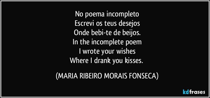 No poema incompleto
Escrevi os teus desejos
Onde bebi-te de beijos.
In the incomplete poem
I wrote your wishes
Where I drank you kisses. (MARIA RIBEIRO MORAIS FONSECA)