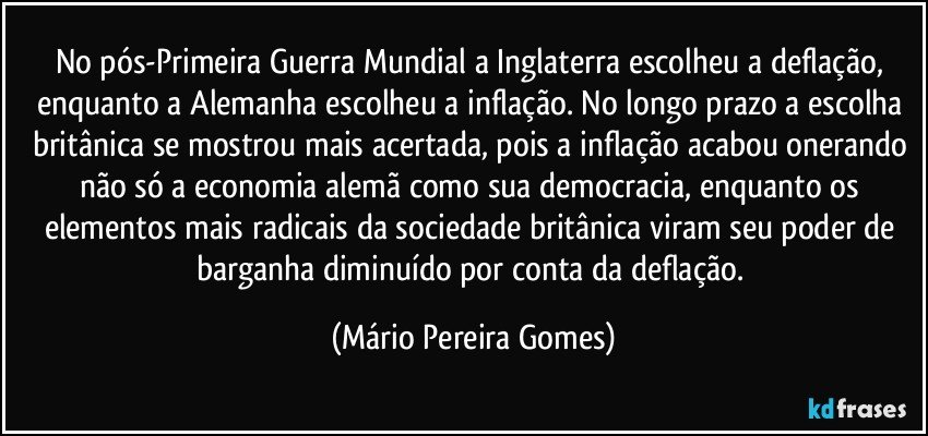 No pós-Primeira Guerra Mundial a Inglaterra escolheu a deflação, enquanto a Alemanha escolheu a inflação. No longo prazo a escolha britânica se mostrou mais acertada, pois a inflação acabou onerando não só a economia alemã como sua democracia, enquanto os elementos mais radicais da sociedade britânica viram seu poder de barganha diminuído por conta da deflação. (Mário Pereira Gomes)