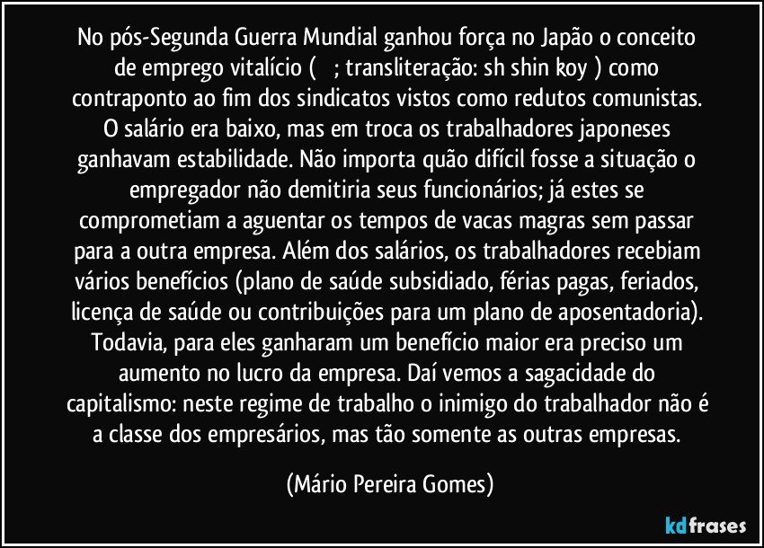 No pós-Segunda Guerra Mundial ganhou força no Japão o conceito de emprego vitalício (終身雇; transliteração: shūshin koyō) como contraponto ao fim dos sindicatos vistos como redutos comunistas. O salário era baixo, mas em troca os trabalhadores japoneses ganhavam estabilidade. Não importa quão difícil fosse a situação o empregador não demitiria seus funcionários; já estes se comprometiam a aguentar os tempos de vacas magras sem passar para a outra empresa. Além dos salários, os trabalhadores recebiam vários benefícios (plano de saúde subsidiado, férias pagas, feriados, licença de saúde ou contribuições para um plano de aposentadoria). Todavia, para eles ganharam um benefício maior era preciso um aumento no lucro da empresa. Daí vemos a sagacidade do capitalismo: neste regime de trabalho o inimigo do trabalhador não é a classe dos empresários, mas tão somente as outras empresas. (Mário Pereira Gomes)