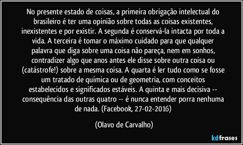 No presente estado de coisas, a primeira obrigação intelectual do brasileiro é ter uma opinião sobre todas as coisas existentes, inexistentes e por existir. A segunda é conservá-la intacta por toda a vida. A terceira é tomar o máximo cuidado para que qualquer palavra que diga sobre uma coisa não pareça, nem em sonhos, contradizer algo que anos antes ele disse sobre outra coisa ou (catástrofe!) sobre a mesma coisa. A quarta é ler tudo como se fosse um tratado de química ou de geometria, com conceitos estabelecidos e significados estáveis. A quinta e mais decisiva -- consequência das outras quatro -- é nunca entender porra nenhuma de nada. (Facebook, 27-02-2016) (Olavo de Carvalho)