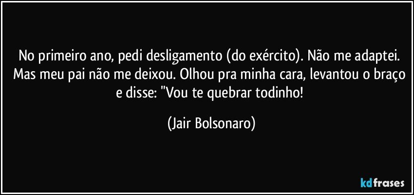 No primeiro ano, pedi desligamento (do exército). Não me adaptei. Mas meu pai não me deixou. Olhou pra minha cara, levantou o braço e disse: "Vou te quebrar todinho! (Jair Bolsonaro)