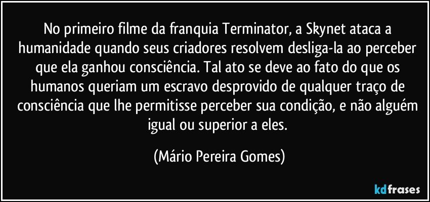 No primeiro filme da franquia Terminator, a Skynet ataca a humanidade quando seus criadores resolvem desliga-la ao perceber que ela ganhou consciência. Tal ato se deve ao fato do que os humanos queriam um escravo desprovido de qualquer traço de consciência que lhe permitisse perceber sua condição, e não alguém igual ou superior a eles. (Mário Pereira Gomes)