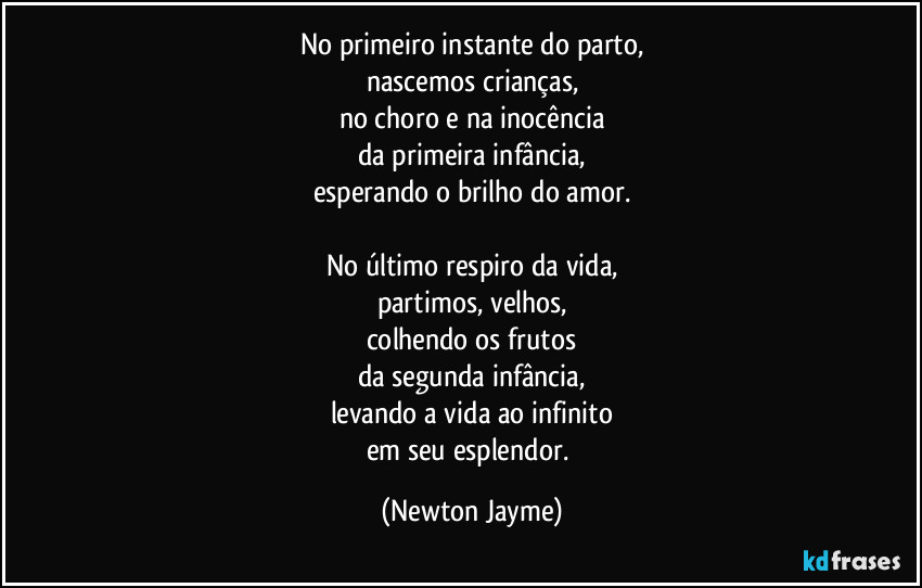 No primeiro instante do parto,
nascemos crianças,
no choro e na inocência
da primeira infância,
esperando o brilho do amor.

No último respiro da vida,
partimos, velhos,
colhendo os frutos
da segunda infância,
levando a vida ao infinito
em seu esplendor. (Newton Jayme)