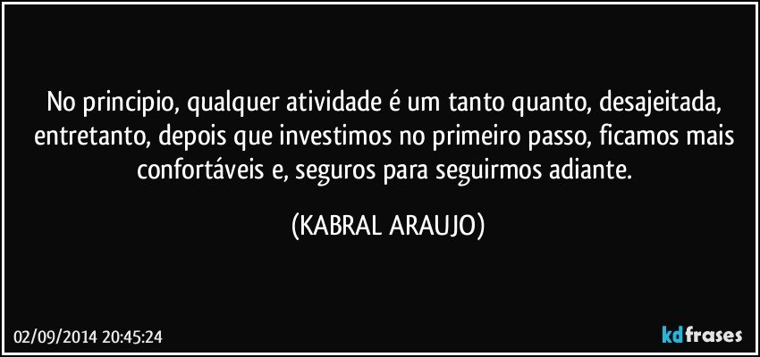 No principio, qualquer atividade é um tanto quanto, desajeitada, entretanto, depois que investimos no primeiro passo, ficamos mais confortáveis e, seguros para seguirmos adiante. (KABRAL ARAUJO)