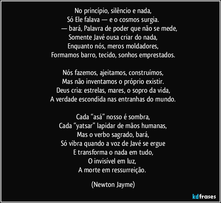 No princípio, silêncio e nada,
Só Ele falava — e o cosmos surgia.
בָּרָא — bará, Palavra de poder que não se mede,
Somente Javé ousa criar do nada,
Enquanto nós, meros moldadores,
Formamos barro, tecido, sonhos emprestados.

Nós fazemos, ajeitamos, construímos,
Mas não inventamos o próprio existir.
Deus cria: estrelas, mares, o sopro da vida,
A verdade escondida nas entranhas do mundo.

Cada “asá” nosso é sombra,
Cada “yatsar” lapidar de mãos humanas,
Mas o verbo sagrado, bará,
Só vibra quando a voz de Javé se ergue
E transforma o nada em tudo,
O invisível em luz, 
A morte em ressurreição. (Newton Jayme)