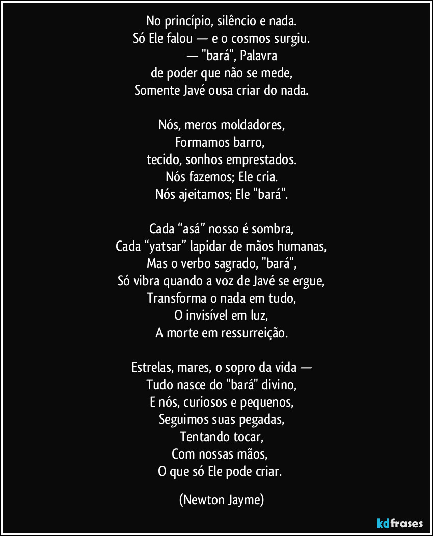 No princípio, silêncio e nada.
Só Ele falou — e o cosmos surgiu.
בָּרָא — "bará", Palavra 
de poder que não se mede,
Somente Javé ousa criar do nada.

Nós, meros moldadores,
Formamos barro, 
tecido, sonhos emprestados.
Nós fazemos; Ele cria.
Nós ajeitamos; Ele "bará".

Cada “asá” nosso é sombra,
Cada “yatsar” lapidar de mãos humanas,
Mas o verbo sagrado, "bará",
Só vibra quando a voz de Javé se ergue,
Transforma o nada em tudo,
O invisível em luz,
A morte em ressurreição.

Estrelas, mares, o sopro da vida —
Tudo nasce do "bará" divino,
E nós, curiosos e pequenos,
Seguimos suas pegadas,
Tentando tocar,
Com nossas mãos, 
O que só Ele pode criar. (Newton Jayme)