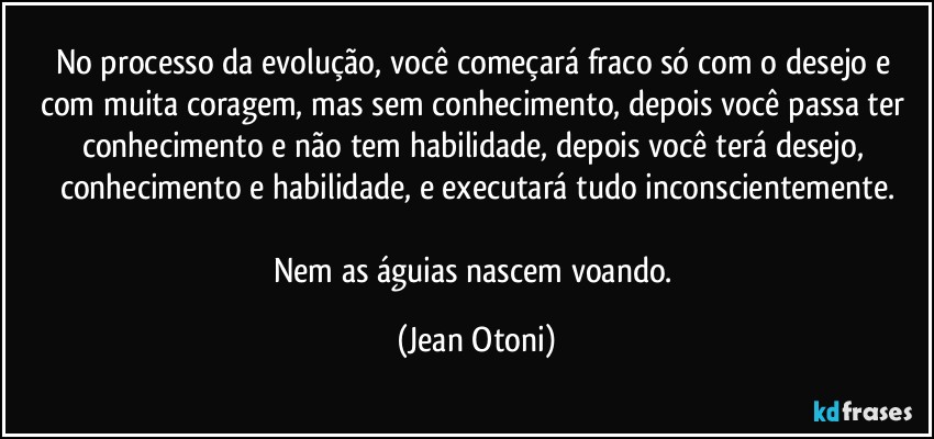 No processo da evolução, você começará fraco só com o desejo e com muita coragem, mas sem conhecimento, depois você passa ter conhecimento e não tem habilidade, depois você terá desejo, conhecimento e habilidade, e executará tudo inconscientemente.

Nem as águias nascem voando. (Jean Otoni)