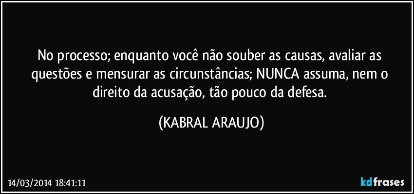 No processo; enquanto você não souber as causas, avaliar as questões e mensurar as circunstâncias; NUNCA assuma, nem o direito da acusação, tão pouco da defesa. (KABRAL ARAUJO)