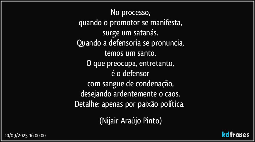 No processo,
quando o promotor se manifesta,
surge um satanás.
Quando a defensoria se pronuncia,
temos um santo.
O que preocupa, entretanto,
é o defensor
com sangue de condenação,
desejando ardentemente o caos.
Detalhe: apenas por paixão política. (Nijair Araújo Pinto)
