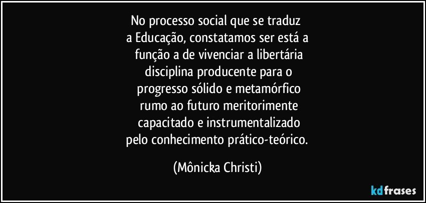 No processo social que se traduz 
a Educação, constatamos ser está a
 função a de vivenciar a libertária
 disciplina producente para o
 progresso sólido e metamórfico
 rumo ao futuro meritorimente
 capacitado e instrumentalizado
 pelo conhecimento prático-teórico. (Mônicka Christi)