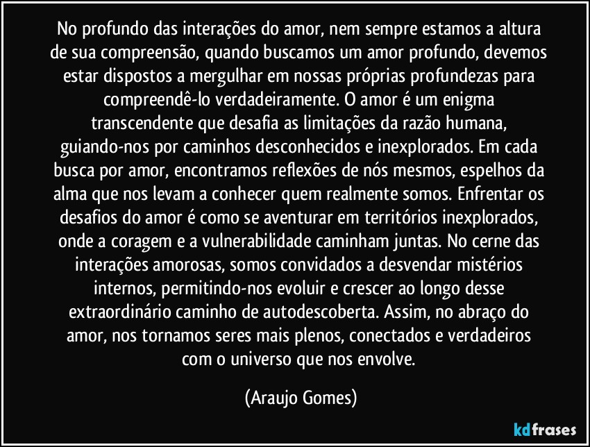 No profundo das interações do amor, nem sempre estamos a altura de sua compreensão, quando buscamos um amor profundo, devemos estar dispostos a mergulhar em nossas próprias profundezas para compreendê-lo verdadeiramente. O amor é um enigma transcendente que desafia as limitações da razão humana, guiando-nos por caminhos desconhecidos e inexplorados. Em cada busca por amor, encontramos reflexões de nós mesmos, espelhos da alma que nos levam a conhecer quem realmente somos. Enfrentar os desafios do amor é como se aventurar em territórios inexplorados, onde a coragem e a vulnerabilidade caminham juntas. No cerne das interações amorosas, somos convidados a desvendar mistérios internos, permitindo-nos evoluir e crescer ao longo desse extraordinário caminho de autodescoberta. Assim, no abraço do amor, nos tornamos seres mais plenos, conectados e verdadeiros com o universo que nos envolve. (Araujo Gomes)