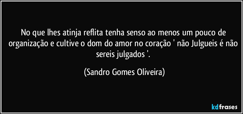 No que lhes atinja reflita tenha senso ao menos um pouco de organização e cultive o dom do amor no coração ' não Julgueis é não sereis julgados '. (Sandro Gomes Oliveira)