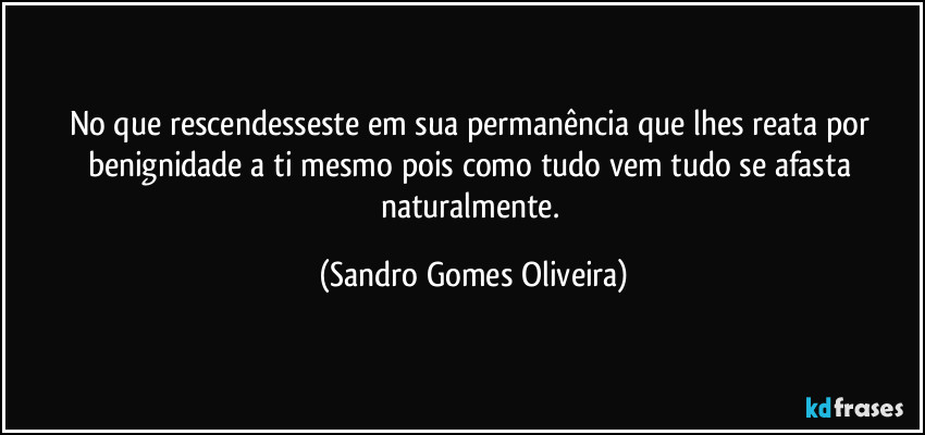 No que rescendesseste em sua permanência que lhes reata por benignidade a ti mesmo pois como tudo vem tudo se afasta naturalmente. (Sandro Gomes Oliveira)