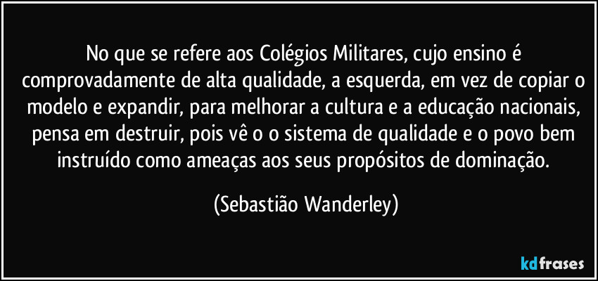 No que se refere aos Colégios Militares, cujo ensino é comprovadamente de alta qualidade, a esquerda, em vez de copiar o modelo e expandir, para melhorar a cultura e a educação nacionais, pensa em destruir, pois vê o o sistema de qualidade e o povo bem instruído como ameaças aos seus propósitos de dominação. (Sebastião Wanderley)