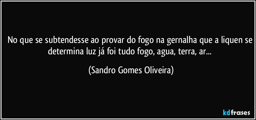 No que se subtendesse ao provar do fogo na gernalha que a liquen se determina luz já foi tudo fogo, agua, terra, ar... (Sandro Gomes Oliveira)