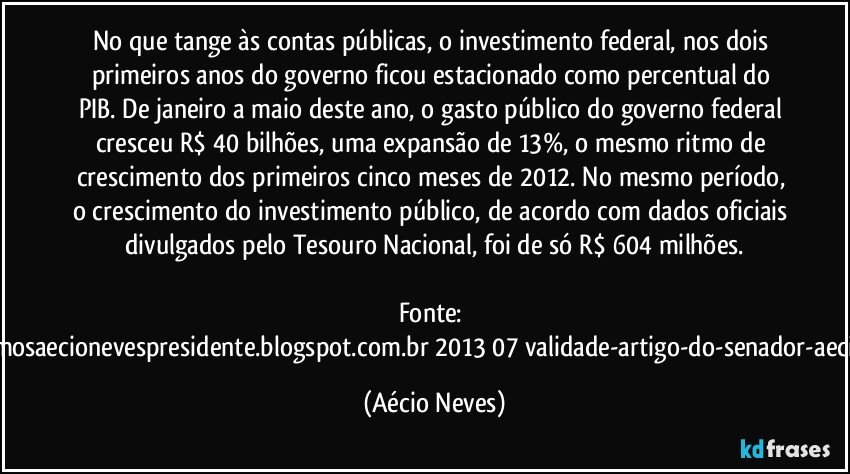 No que tange às contas públicas, o investimento federal, nos dois primeiros anos do governo ficou estacionado como percentual do PIB. De janeiro a maio deste ano, o gasto público do governo federal cresceu R$ 40 bilhões, uma expansão de 13%, o mesmo ritmo de crescimento dos primeiros cinco meses de 2012. No mesmo período, o crescimento do investimento público, de acordo com dados oficiais divulgados pelo Tesouro Nacional, foi de só R$ 604 milhões.

Fonte: http://queremosaecionevespresidente.blogspot.com.br/2013/07/validade-artigo-do-senador-aecio-neves.html (Aécio Neves)