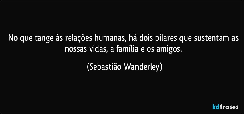 No que tange às relações humanas, há dois pilares que sustentam as nossas vidas, a família e os amigos. (Sebastião Wanderley)