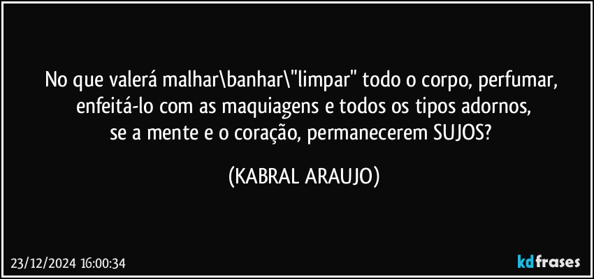 No que valerá malhar\banhar\"limpar" todo o corpo, perfumar, enfeitá-lo com as maquiagens e todos os tipos adornos,
se a mente e o coração, permanecerem SUJOS? (KABRAL ARAUJO)