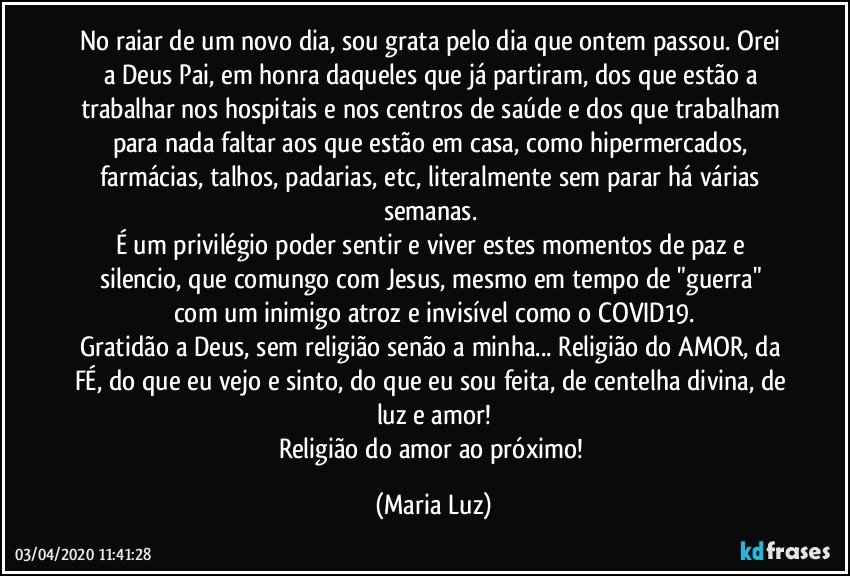 No raiar de um novo dia, sou grata pelo dia que ontem passou. Orei a Deus Pai, em honra daqueles que já partiram, dos que estão a trabalhar nos hospitais e nos centros de saúde e dos que trabalham para nada faltar aos que estão em casa, como hipermercados, farmácias, talhos, padarias, etc, literalmente sem parar há várias semanas. 
É um privilégio poder sentir e viver estes momentos de paz e silencio, que  comungo com Jesus, mesmo em tempo de "guerra" com um inimigo atroz e invisível como o COVID19.
Gratidão a Deus, sem religião senão a minha... Religião do AMOR, da FÉ, do que eu vejo e sinto, do que eu sou feita, de centelha divina, de luz e amor!
Religião do amor ao próximo! (Maria Luz)